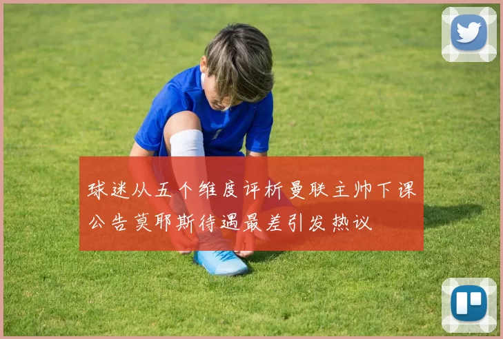 球迷从五个维度评析曼联主帅下课公告莫耶斯待遇最差引发热议