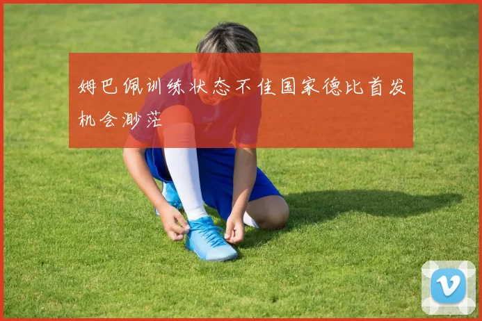 姆巴佩训练状态不佳国家德比首发机会渺茫