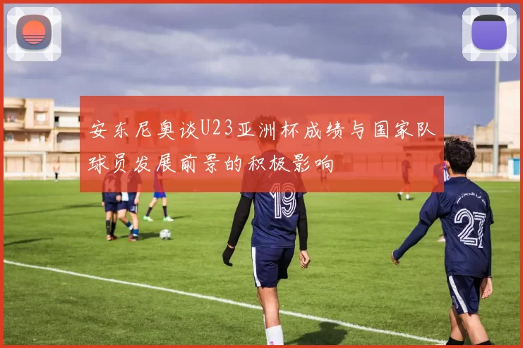 安东尼奥谈U23亚洲杯成绩与国家队球员发展前景的积极影响