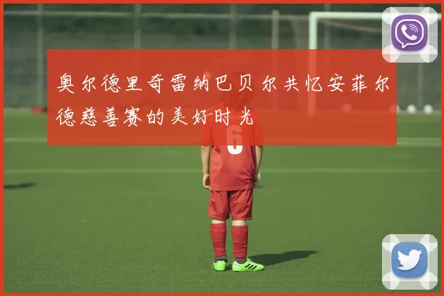 奥尔德里奇雷纳巴贝尔共忆安菲尔德慈善赛的美好时光