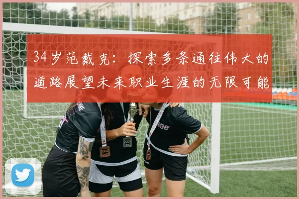 34岁范戴克：探索多条通往伟大的道路展望未来职业生涯的无限可能