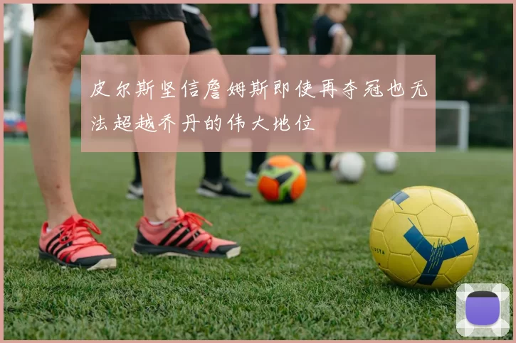 皮尔斯坚信詹姆斯即使再夺冠也无法超越乔丹的伟大地位