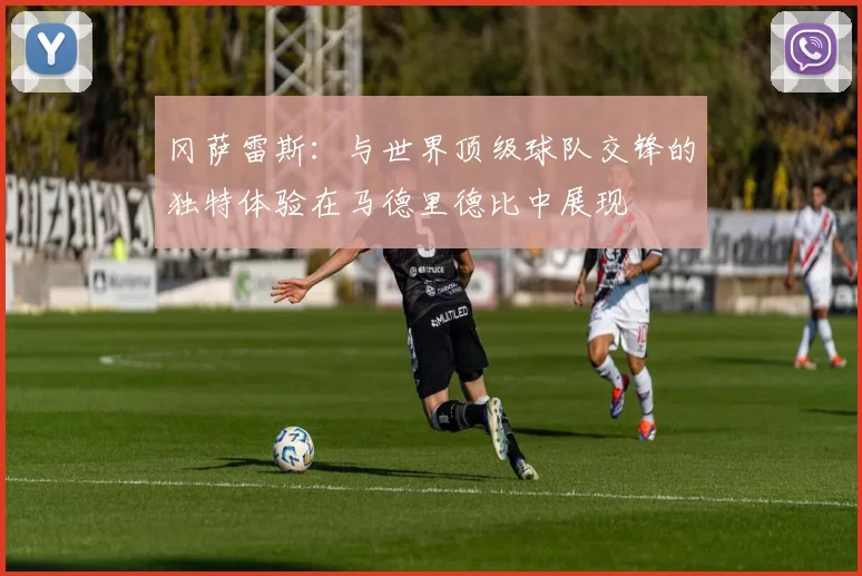 冈萨雷斯：与世界顶级球队交锋的独特体验在马德里德比中展现
