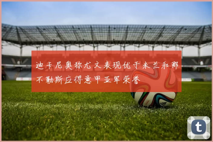 迪卡尼奥称尤文表现优于米兰和那不勒斯应得意甲亚军荣誉