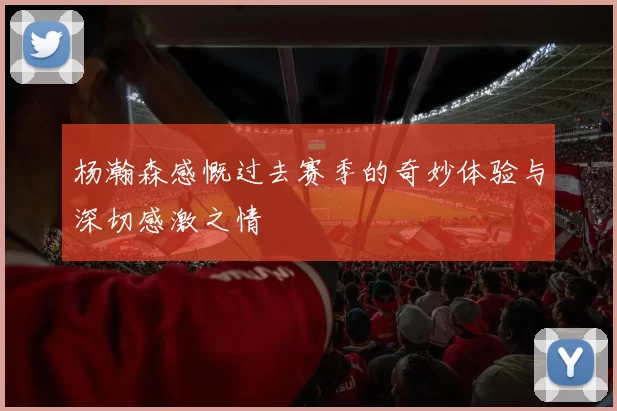 杨瀚森感慨过去赛季的奇妙体验与深切感激之情