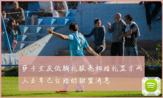 萨卡女友低胸礼服亮相婚礼显示两人去年已订婚的甜蜜消息