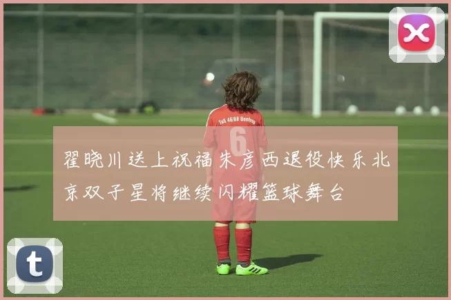 翟晓川送上祝福朱彦西退役快乐北京双子星将继续闪耀篮球舞台