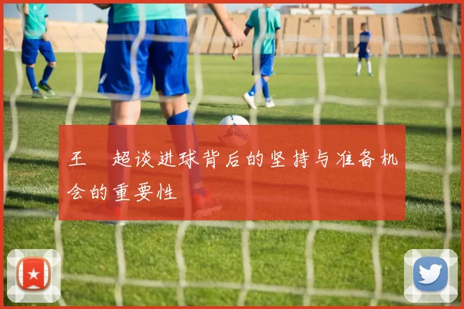 王燊超谈进球背后的坚持与准备机会的重要性