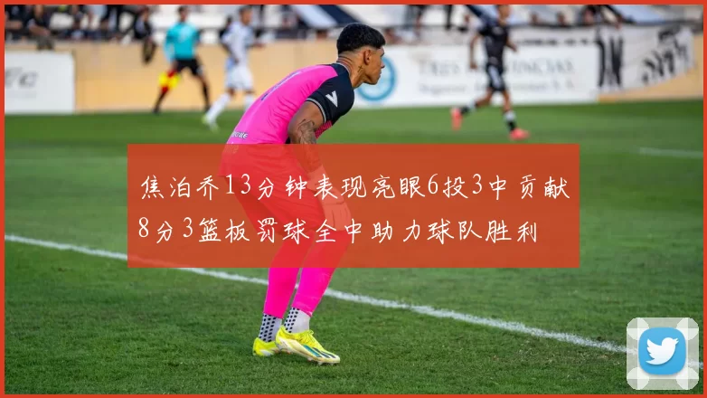 焦泊乔13分钟表现亮眼6投3中贡献8分3篮板罚球全中助力球队胜利