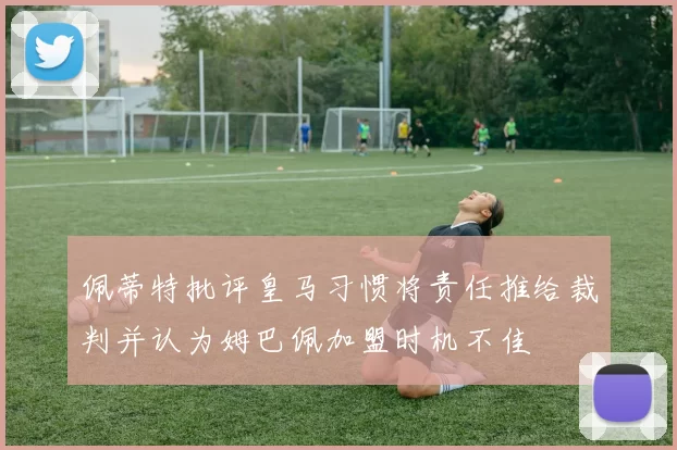 佩蒂特批评皇马习惯将责任推给裁判并认为姆巴佩加盟时机不佳