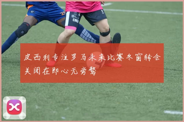 皮西利专注罗马未来比赛冬窗转会关闭在即心无旁骛