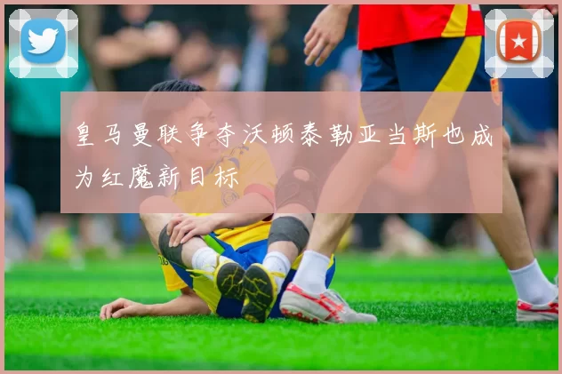 皇马曼联争夺沃顿泰勒亚当斯也成为红魔新目标