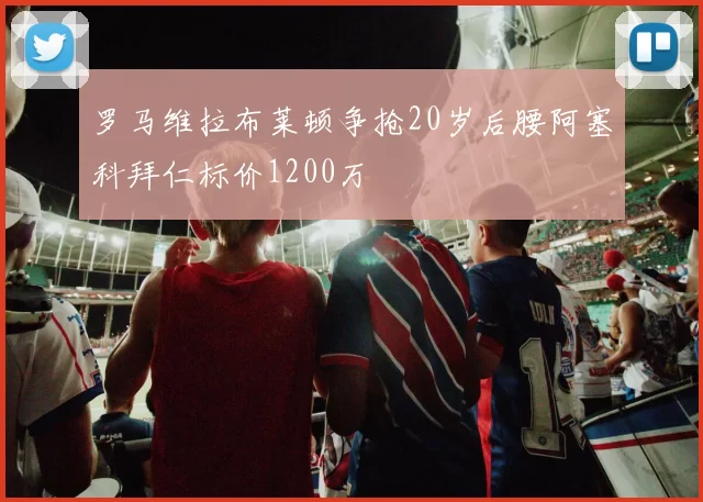 罗马维拉布莱顿争抢20岁后腰阿塞科拜仁标价1200万