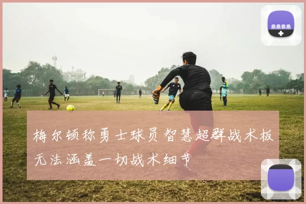 梅尔顿称勇士球员智慧超群战术板无法涵盖一切战术细节