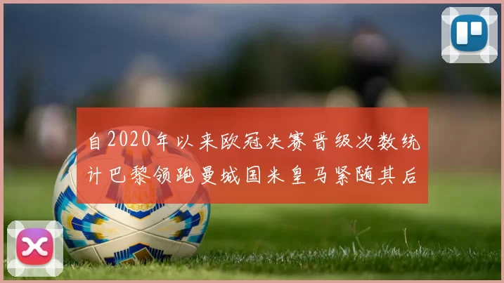 自2020年以来欧冠决赛晋级次数统计巴黎领跑曼城国米皇马紧随其后