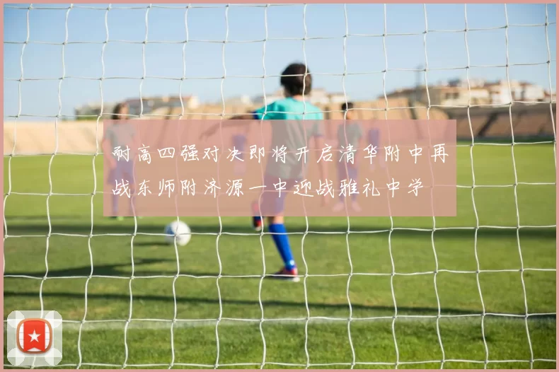 耐高四强对决即将开启清华附中再战东师附济源一中迎战雅礼中学