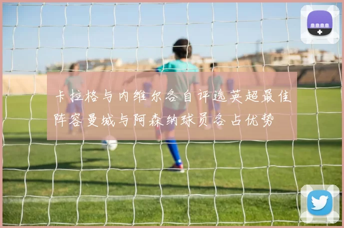 卡拉格与内维尔各自评选英超最佳阵容曼城与阿森纳球员各占优势