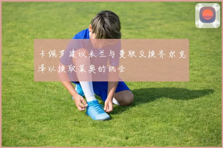 卡佩罗建议米兰与曼联交换齐尔克泽以换取莱奥的机会