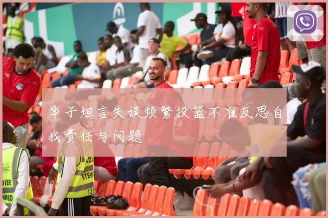 华子坦言失误频繁投篮不准反思自我责任与问题