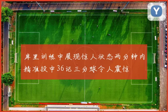 库里训练中展现惊人状态两分钟内精准投中36记三分球令人震惊