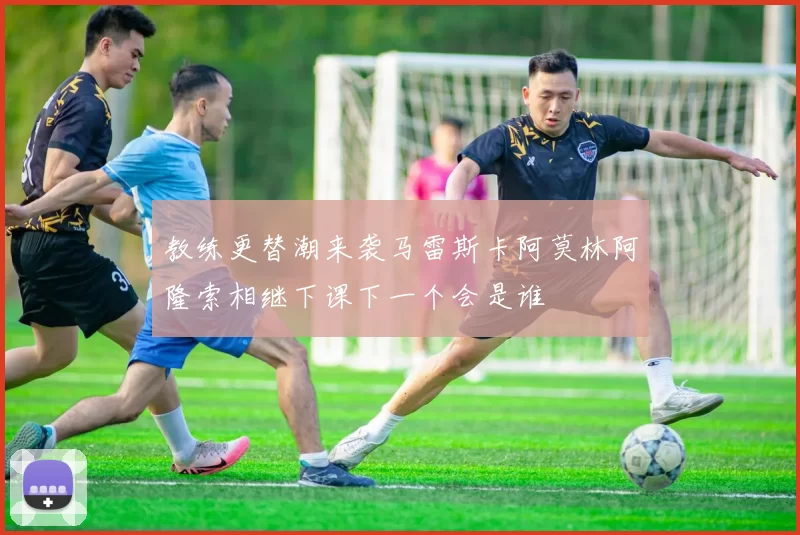 教练更替潮来袭马雷斯卡阿莫林阿隆索相继下课下一个会是谁