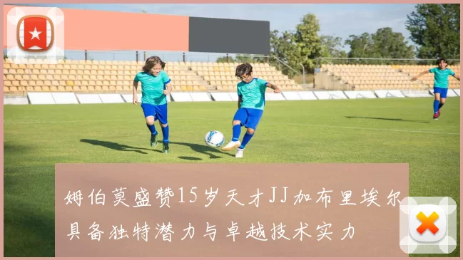 姆伯莫盛赞15岁天才JJ加布里埃尔具备独特潜力与卓越技术实力