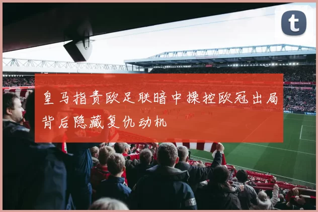皇马指责欧足联暗中操控欧冠出局背后隐藏复仇动机