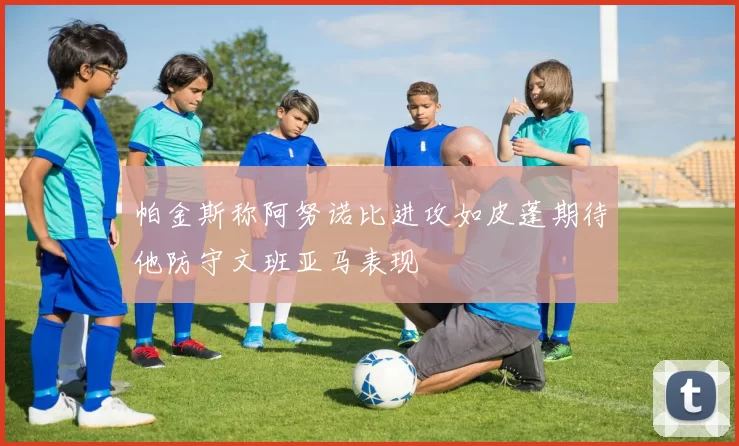 帕金斯称阿努诺比进攻如皮蓬期待他防守文班亚马表现