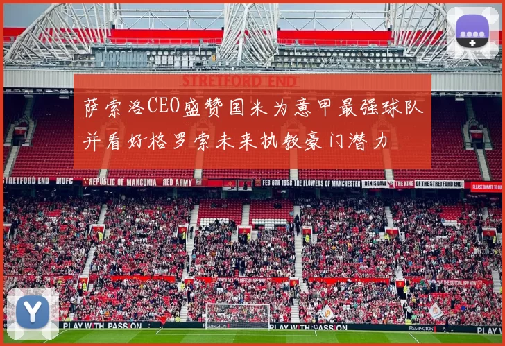 萨索洛CEO盛赞国米为意甲最强球队并看好格罗索未来执教豪门潜力