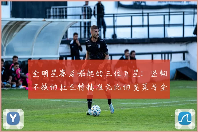 全明星赛后崛起的三位巨星：坚韧不拔的杜兰特精准无比的克莱与全能大师哈登