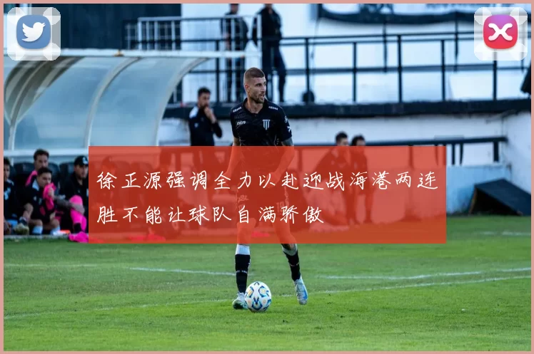 徐正源强调全力以赴迎战海港两连胜不能让球队自满骄傲
