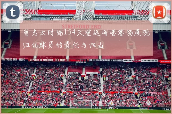 蒋光太时隔154天重返海港赛场展现归化球员的责任与担当