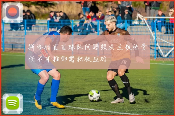 斯洛特直言球队问题频发主教练责任不可推卸需积极应对