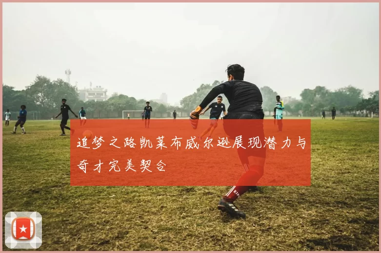 追梦之路凯莱布威尔逊展现潜力与奇才完美契合