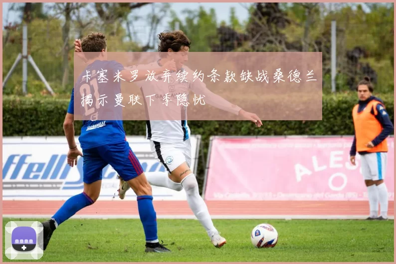 卡塞米罗放弃续约条款缺战桑德兰揭示曼联下季隐忧