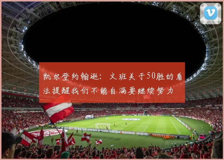 凯尔登约翰逊：文班关于50胜的看法提醒我们不能自满要继续努力