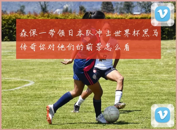 森保一带领日本队冲击世界杯黑马传奇你对他们的前景怎么看
